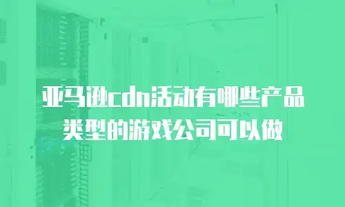 亚马逊cdn活动有哪些产品类型的游戏公司可以做