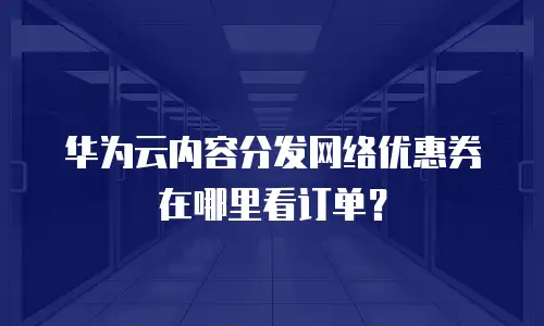 华为云内容分发网络优惠券在哪里看订单？