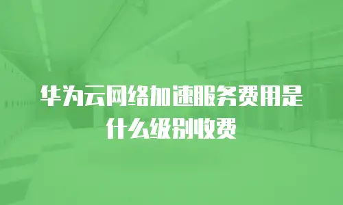 华为云网络加速服务费用是什么级别收费