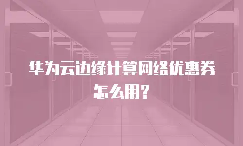华为云边缘计算网络优惠券怎么用？