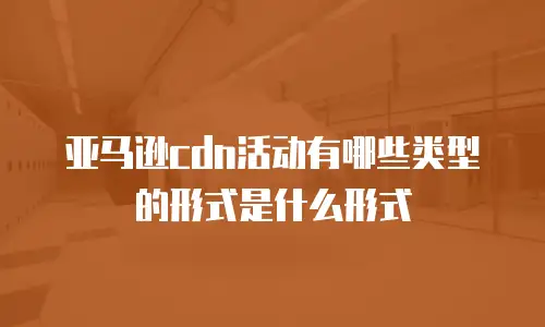 亚马逊cdn活动有哪些类型的形式是什么形式