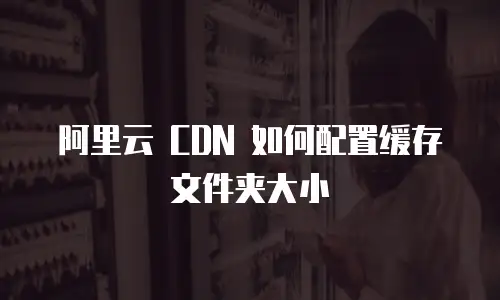 阿里云 CDN 如何配置缓存文件夹大小