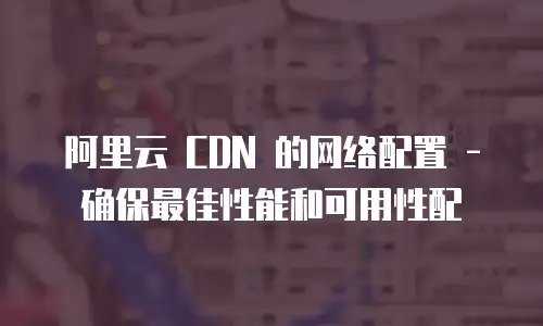 阿里云 CDN 的网络配置 - 确保最佳性能和可用性配