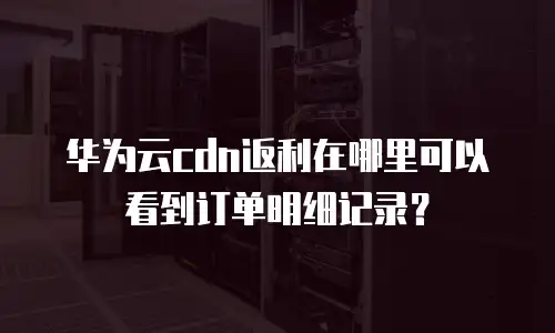 华为云cdn返利在哪里可以看到订单明细记录？