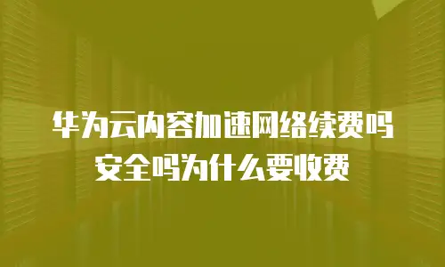 华为云内容加速网络续费吗安全吗为什么要收费