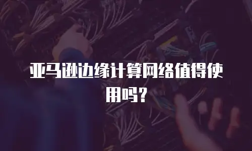 亚马逊边缘计算网络值得使用吗？