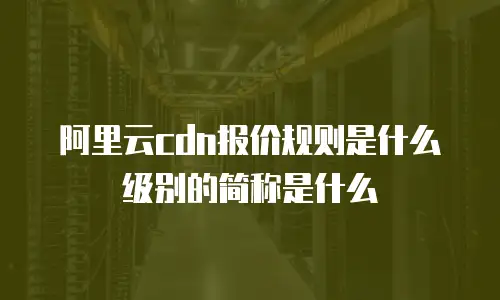 阿里云cdn报价规则是什么级别的简称是什么