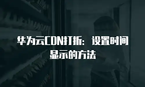 华为云CDN打折：设置时间显示的方法
