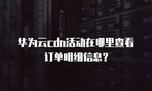 华为云cdn活动在哪里查看订单明细信息？