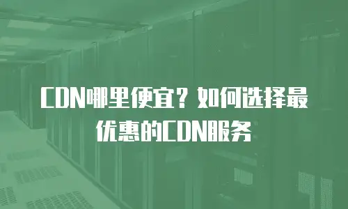  CDN哪里便宜？如何选择最优惠的CDN服务