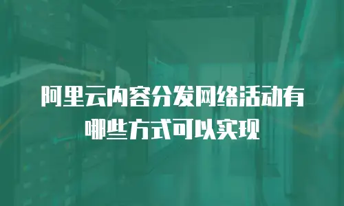 阿里云内容分发网络活动有哪些方式可以实现