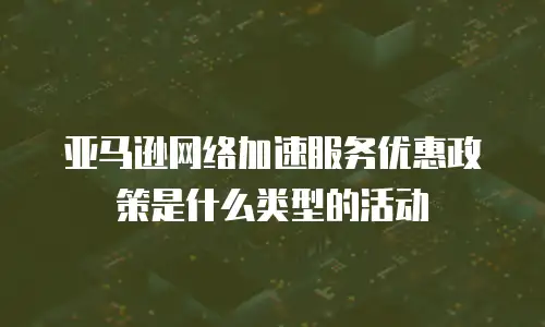 亚马逊网络加速服务优惠政策是什么类型的活动