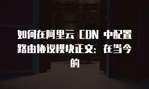 如何在阿里云 CDN 中配置路由协议模块正文：在当今的