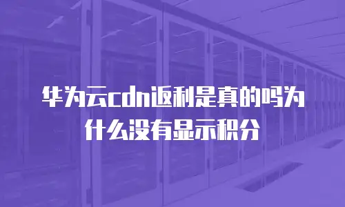 华为云cdn返利是真的吗为什么没有显示积分
