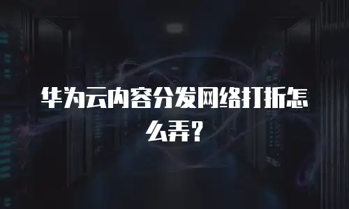 华为云内容分发网络打折怎么弄？