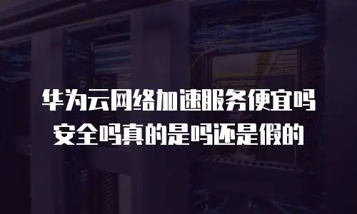 华为云网络加速服务便宜吗安全吗真的是吗还是假的