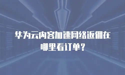 华为云内容加速网络返佣在哪里看订单？