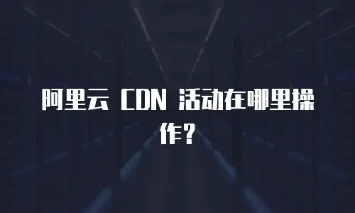 阿里云 CDN 活动在哪里操作？