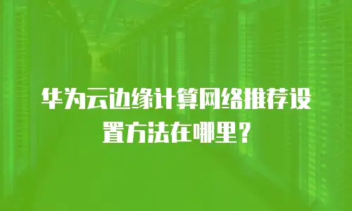 华为云边缘计算网络推荐设置方法在哪里？