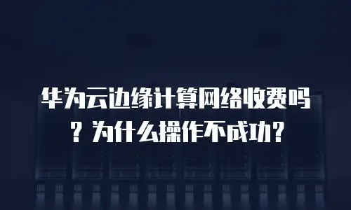 华为云边缘计算网络收费吗？为什么操作不成功？