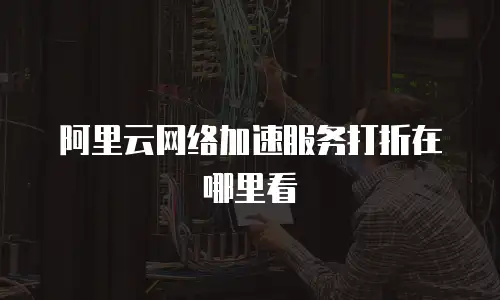阿里云网络加速服务打折在哪里看