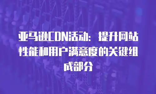 亚马逊CDN活动：提升网站性能和用户满意度的关键组成部分