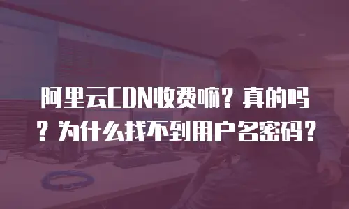 阿里云CDN收费嘛？真的吗？为什么找不到用户名密码？