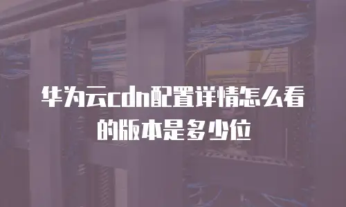 华为云cdn配置详情怎么看的版本是多少位