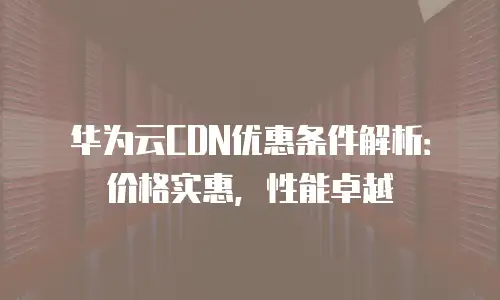 华为云CDN优惠条件解析：价格实惠，性能卓越