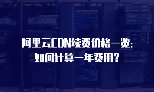 阿里云CDN续费价格一览：如何计算一年费用？