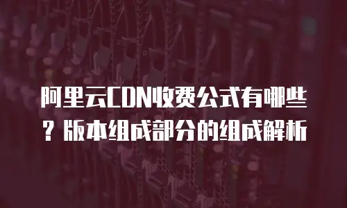 阿里云CDN收费公式有哪些？版本组成部分的组成解析