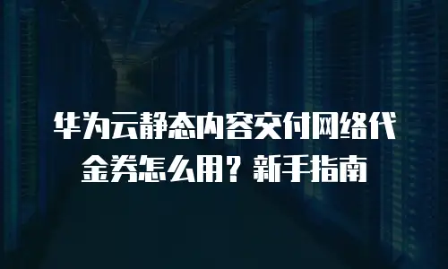 华为云静态内容交付网络代金券怎么用？新手指南