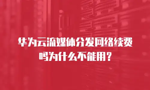 华为云流媒体分发网络续费吗为什么不能用？