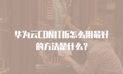 华为云CDN打折怎么用最好的方法是什么？