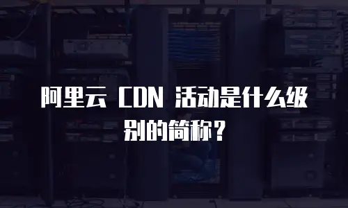 阿里云 CDN 活动是什么级别的简称？