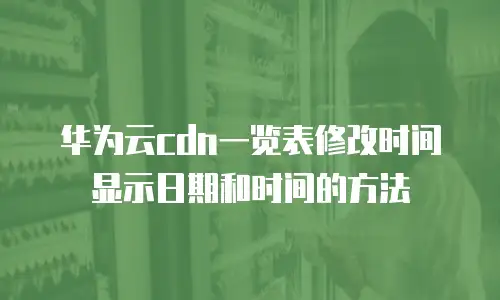 华为云cdn一览表修改时间显示日期和时间的方法