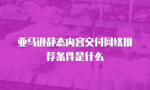 亚马逊静态内容交付网络推荐条件是什么
