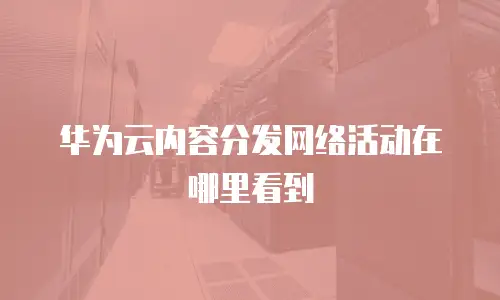 华为云内容分发网络活动在哪里看到