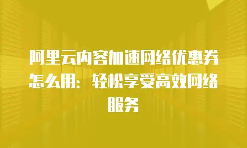 阿里云内容加速网络优惠券怎么用：轻松享受高效网络服务