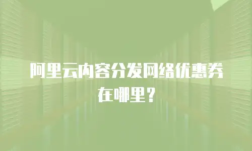阿里云内容分发网络优惠券在哪里？