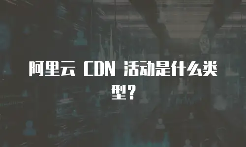 阿里云 CDN 活动是什么类型？
