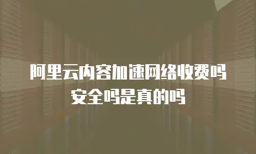 阿里云内容加速网络收费吗安全吗是真的吗