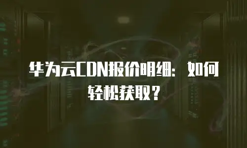 华为云CDN报价明细：如何轻松获取？