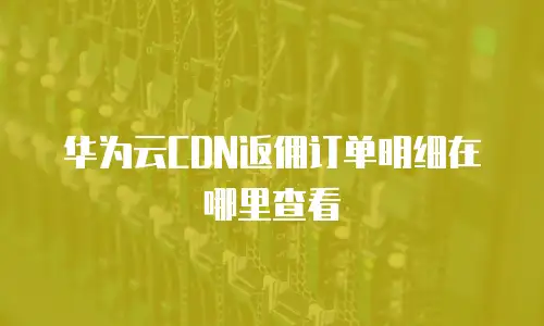 华为云CDN返佣订单明细在哪里查看