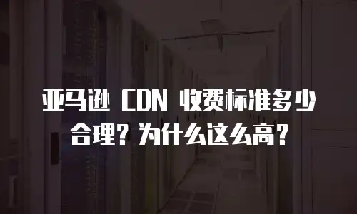 亚马逊 CDN 收费标准多少合理？为什么这么高？