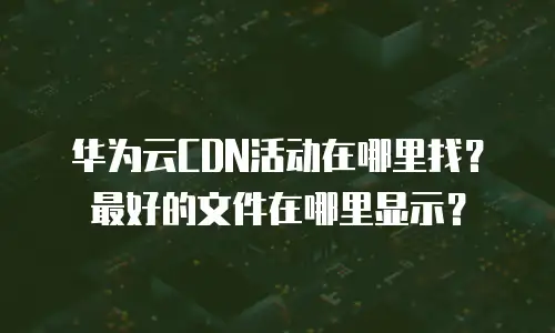 华为云CDN活动在哪里找？最好的文件在哪里显示？