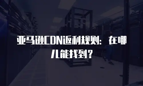 亚马逊CDN返利规则：在哪儿能找到？