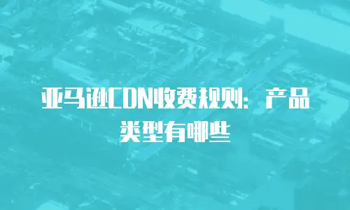 亚马逊CDN收费规则：产品类型有哪些
