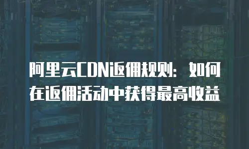 阿里云CDN返佣规则：如何在返佣活动中获得最高收益