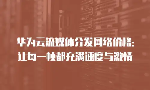华为云流媒体分发网络价格：让每一帧都充满速度与激情